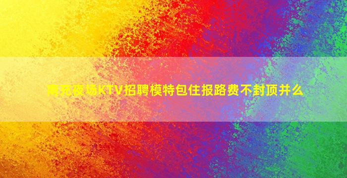 南充夜场KTV招聘模特包住报路费不封顶并么
